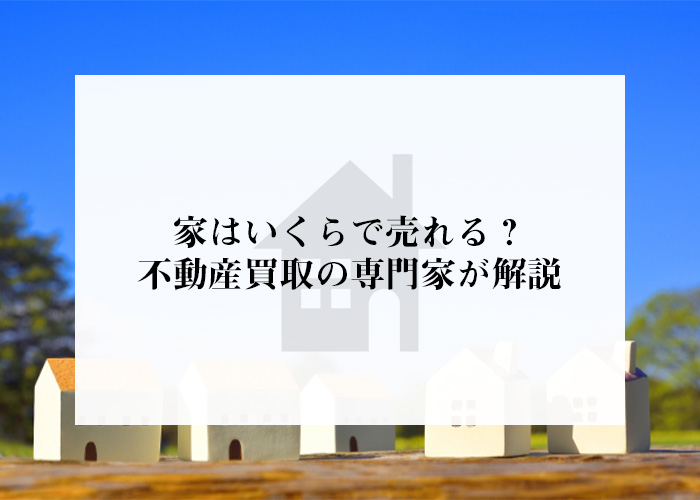 家はいくらで売れる？不動産買取の専門家が解説します！