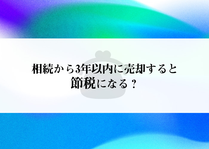 相続から3年以内に売却すると節税になる？詳しくご紹介します！