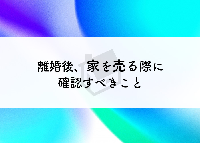 離婚後に家を売る際に確認すべきこととは？タイミングについてもご紹介！