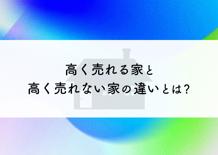 高く売れる家と高く売れない家の違いとは？不動産の売却のヒント！