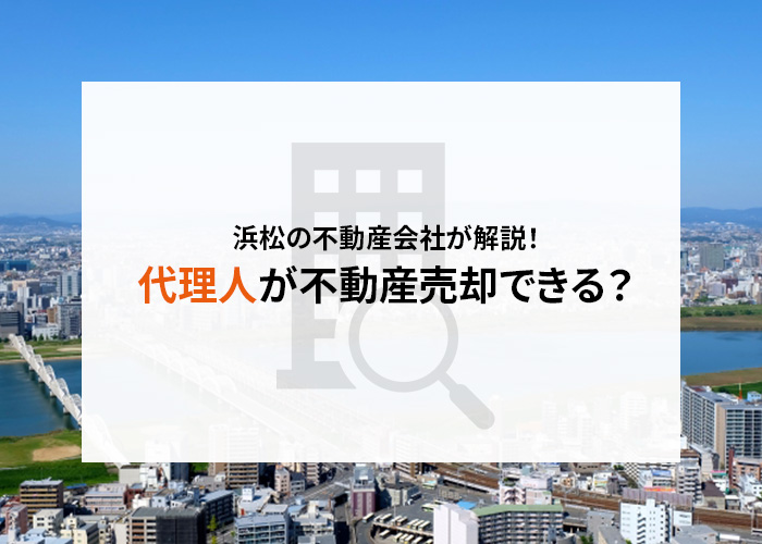 浜松の不動産会社が解説！代理人が不動産売却することは可能？