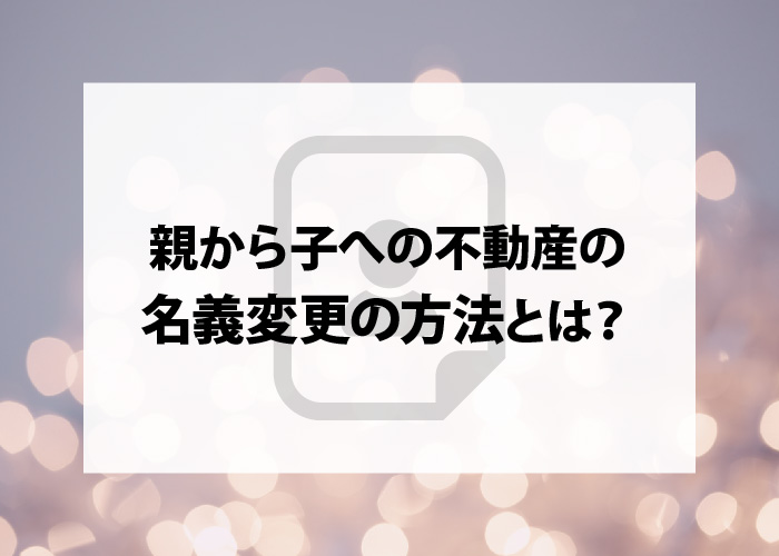 浜松のプロが教える｜親から子への不動産の名義変更の方法とは？