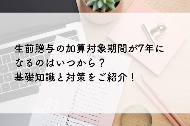 生前贈与の加算対象期間が7年になるのはいつから？基礎知識と対策をご紹介！